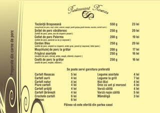 Tocåniñå Braõoveanå                                                                                     550 g   23 lei
                              (muõchiuleñ de porc, roõii, ardei, usturoi, ceapå, pastå gulyas,pastå tomate, mazåre, cartofi aurii )
                              Õniñel de porc vânåtoresc                                                                               250 g   20 lei
Preparate din carne de porc



                              (cotlet de porc, pane, sos de ciuperci picant )
                              Cotlet de porc Palermo                                                                                  200 g   19 lei
                              (cotlet de porc, panerat cu ou õi caõcaval )
                              Cordon Bleu                                                                                             250 g   20 lei
                              (cotlet de porc, umplut cu ciuperci, ardei gras, õuncå õi caõcaval, totul pane )
                              Muõchiuleñ de porc la gråtar                                                                            200 g   17 lei
                              Frigårui asortate                                                                                       250 g   16 lei
                              (muõchi de porc, cârnañ, ardei, ceapå, slåninå, ciuperci )
                              Ceafå de porc la gråtar                                                                                 250 g   16 lei
                              (ceafå de porc, mujdei, slåninå )


                                                                        Se poate servi garnitura preferatå
                              Cartofi Rosecas                              5 lei                 Legume asortate                               4 lei
                              Cartofi aurii                                4 lei                 Legume la grill                               7 lei
                              Cartofi natur                                4 lei                 Rizi Bizi                                     4 lei
                              Piure cartofi                                4 lei                 Orez cu unt õi morcovi                        4 lei
                              Cartofi pråjiñi                              4 lei                 Varzå cålitå                                  4 lei
                              Cartofi ñåråneõti                            4 lei                 Varzå roõie cålitå                            5 lei
                              Crochete cartofi                             6 lei                 Måmåligå                                      3 lei
                              Spanac                                       6 lei
                                                                      Pâinea vå este oferitå din partea casei
 