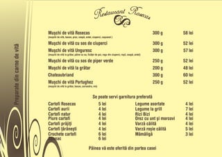 Muõchi de vitå Rosecas                                                                            300 g   58 lei
                              (muõchi de vitå, bacon, praz, ceapå, ardei, ciuperci, caõcaval )

                              Muõchi de vitå cu sos de ciuperci                                                                 300 g   52 lei
Preparate din carne de vitå




                              Muõchi de vitå Unguresc                                                                           300 g   57 lei
                              (muõchi de vitå la gråtar, pâine cu ou, ficåñei de pui, ragu din ciuperci, roõii, ceapå, ardei)

                              Muõchi de vitå cu sos de piper verde                                                              250 g   52 lei
                              Muõchi de vitå la gråtar                                                                          200 g   48 lei
                              Chateaubriand                                                                                     300 g   60 lei
                              Muõchi de vitå Portughez                                                                          250 g   52 lei
                              (muõchi de vitå la gråtar, bacon, coriandru, vin)


                                                                           Se poate servi garnitura preferatå
                              Cartofi Rosecas                                 5 lei                Legume asortate                       4 lei
                              Cartofi aurii                                   4 lei                Legume la grill                       7 lei
                              Cartofi natur                                   4 lei                Rizi Bizi                             4 lei
                              Piure cartofi                                   4 lei                Orez cu unt õi morcovi                4 lei
                              Cartofi pråjiñi                                 4 lei                Varzå cålitå                          4 lei
                              Cartofi ñåråneõti                               4 lei                Varzå roõie cålitå                    5 lei
                              Crochete cartofi                                6 lei                Måmåligå                              3 lei
                              Spanac                                          6 lei

                                                                       Pâinea vå este oferitå din partea casei
 