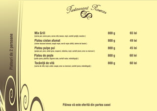 Mix Grill                                                                                  800 g   65 lei
Platouri de 2 persoane




                         (carne pui, carne porc, carne vitå, bacon, roõii, cartofi pråjiñi, mazåre )

                         Platou ciolan afumat                                                                       800 g   49 lei
                         (ciolan dezosat afumat, ceapå roõie, varzå roõie cålitå, iahnie de fasole )

                         Platou pulpe pui                                                                           800 g   45 lei
                         (pulpe pui, praz, ardei gras, ciuperci, måsline, roõii, cartofi piure, orez cu morcovi )

                         Platou de peõte                                                                            800 g   68 lei
                         (õalåu pane, påstråv, legume sote, cartofi natur, måmåliguñå )

                         Tocåniñå de vitå                                                                           800 g   60 lei
                         (carne de vitå, roõii, ardei, ceapå, orez cu morcovi, cartofi piure, måmåliguñå )




                                                                  Pâinea vå este oferitå din partea casei
 