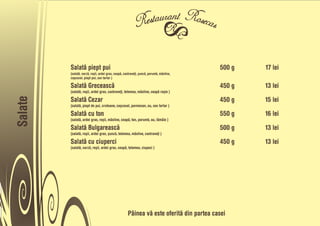 Salatå piept pui                                                                500 g   17 lei
         (salatå, varzå, roõii, ardei gras, ceapå, castraveñi, õuncå, porumb, måsline,
         caõcaval, piept pui, sos tartar )

         Salatå Greceascå                                                                450 g   13 lei
         (salatå, roõii, ardei gras, castraveñi, telemea, måsline, ceapå roõie )

         Salatå Cezar                                                                    450 g   15 lei
Salate




         (salatå, piept de pui, crutoane, caõcaval, parmesan, ou, sos tartar )

         Salatå cu ton                                                                   550 g   16 lei
         (salatå, ardei gras, roõii, måsline, ceapå, ton, porumb, ou, låmâie )

         Salatå Bulgareascå                                                              500 g   13 lei
         (salatå, roõii, ardei gras, õuncå, telemea, måsline, castraveñi )

         Salatå cu ciuperci                                                              450 g   13 lei
         (salatå, varzå, roõii, ardei gras, ceapå, telemea, ciupeci )




                                                     Pâinea vå este oferitå din partea casei
 