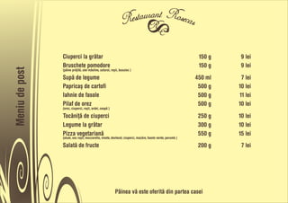 Ciuperci la gråtar                                                                           150 g    9 lei
                Bruschete pomodore                                                                           150 g    9 lei
Meniu de post



                (pâine pråjitå, ulei måsline, usturoi, roõii, busuioc )

                Supå de legume                                                                              450 ml    7 lei
                Papricaõ de cartofi                                                                          500 g   10 lei
                Iahnie de fasole                                                                             500 g   11 lei
                Pilaf de orez                                                                                500 g   10 lei
                (orez, ciuperci, roõii, ardei, ceapå )

                Tocåniñå de ciuperci                                                                         250 g   10 lei
                Legume la gråtar                                                                             300 g   10 lei
                Pizza vegetarianå                                                                            550 g   15 lei
                (aluat, sos roõii, mozzarella, vinete, dovlecel, ciuperci, mazåre, fasole verde, porumb )

                Salatå de fructe                                                                             200 g    7 lei




                                                          Pâinea vå este oferitå din partea casei
 
