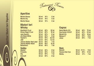 Aperitive
Aperitive/ Båuturi tari/ Digestive


                                     Martini Bianco             50 ml   15%     5 lei
                                     Martini Dry                50 ml   18%     5 lei
                                     Martini Rosso              50 ml   15%     5 lei

                                     Båuturi tari
                                     Whisky                                              Cognac
                                     Glenfidish 15 ani          50 ml   40%    20 lei    Remy Martin X.O.       50 ml   40% 75 lei
                                     Chivas Regal 12 ani        50 ml   40%    16 lei    Courvoisier V.S.O.P.   50 ml   40% 23 lei
                                     Jack Daniel’s              50 ml   40%     11 lei   Martell V.S.           50 ml   40% 16 lei
                                     Jim Beam White             50 ml   40%      8 lei   Metaxa 5*              50 ml   38% 8 lei
                                     Teacher’s                  50 ml   40%   6,5 lei    Jidvei                 50 ml   40% 7 lei
                                     J&B                        50 ml   40%   7,5 lei
                                     Johnnie Walker Red Label   50 ml   40%      7 lei
                                     Johnnie Walker Black       50 ml   40%    15 lei
                                     Ballantine’s               50 ml   40%      7 lei
                                     Vodka                                               Rom
                                     Absolut                    50 ml   40%     8 lei    Bacardi                50 ml 37,5%    9 lei
                                     Finlandia                  50 ml   40%     8 lei    Havana Club 7yrs       50 ml 40%     14 lei
                                     Sky                        50 ml   40%     7 lei    Malibu                 50 ml 21%      7 lei
                                     Smirnoff                   50 ml   40%     8 lei
 