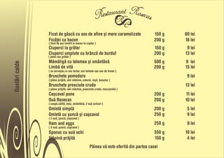 Ficat de gâscå cu sos de afine õi mere caramelizate                       150 g   80 lei
                Ficåñei cu bacon                                                          200 g   18 lei
                ( ficat de pui învelit în bacon la cuptor )
                Ciuperci la gråtar                                                        150 g    9 lei
                Ciuperci umplute cu brânzå de burduf                                      200 g   13 lei
                ( pane sau gråtar )
                Måmåligå cu telemea õi smântânå                                           500 g   9 lei
Gustãri calde




                Limbå de vitå                                                             200 g   15 lei
                ( se serveõte cu sos tartar, sos tomate sau sos de hrean )
                Bruschete pomodore                                                                 9 lei
                ( pâine pråjitå, ulei måsline, usturoi, roõii, busuioc )
                Bruschete prosciuto crudo                                                         13 lei
                ( pâine pråjitå, ulei måsline, prosciuto crudo, mozzarella )
                Caõcaval pane                                                             200 g   11 lei
                Ouå Rosecas                                                               200 g   10 lei
                ( ceapå cålitå, boia, smântânå, 2 ouå ochiuri )
                Omletå simplå                                                             200 g    5 lei
                Omletå cu õuncå õi caõcaval                                               250 g    9 lei
                ( 3 ouå, õuncå, caõcaval )
                Ham and eggs                                                              250 g    9 lei
                ( 3 ouå, õuncå, caõcaval )
                Spanac cu ouå ochi                                                        350 g   10 lei
                Slåninå pråjitå                                                           150 g    4 lei
                                                     Pâinea vå este oferitå din partea casei
 