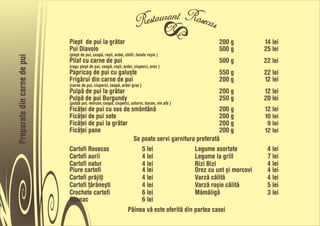 Piept de pui la gråtar                                           200 g       14 lei
                             Pui Diavolo                                                      500 g       25 lei
                             (piept de pui, ceapå, roõii, ardei, chilli, fasole roõie )
Preparate din carne de pui



                             Pilaf cu carne de pui                                            500 g       22 lei
                             (ragu piept de pui, ceapå, roõii, ardei, ciuperci, orez )
                             Papricaõ de pui cu galuõte                                       550 g       22 lei
                             Frigårui din carne de pui                                        200 g       12 lei
                             (carne de pui, ciuperci, ceapå, ardei gras )
                             Pulpå de pui la gråtar                                           200 g       12 lei
                             Pulpå de pui Burgundy                                            250 g       20 lei
                             (pulpå pui, morcov, ceapå, ciuperci, usturoi, bacon, vin alb )
                             Ficåñei de pui cu sos de smântânå                             200 g          12 lei
                             Ficåñei de pui sote                                           200 g          10 lei
                             Ficåñei de pui la gråtar                                      200 g           9 lei
                             Ficåñei pane                                                  200 g          12 lei
                                                        Se poate servi garnitura preferatå
                             Cartofi Rosecas               5 lei                 Legume asortate           4 lei
                             Cartofi aurii                 4 lei                 Legume la grill           7 lei
                             Cartofi natur                 4 lei                 Rizi Bizi                 4 lei
                             Piure cartofi                 4 lei                 Orez cu unt õi morcovi    4 lei
                             Cartofi pråjiñi               4 lei                 Varzå cålitå              4 lei
                             Cartofi ñåråneõti             4 lei                 Varzå roõie cålitå        5 lei
                             Crochete cartofi              6 lei                 Måmåligå                  3 lei
                             Spanac                        6 lei
                                                      Pâinea vå este oferitå din partea casei
 
