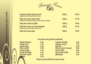 Preparate din carne de rañå õi curcan


                                        Pulpå de rañå pe pat de varzå                                           550 g           35 lei
                                        (pulpå de rañå, varzå roõie cålitå, sos brun )

                                        Piept de curcan copt în folie                                           220 g           27 lei
                                        (piept de curcan umplut cu ficåñei, învelit în bacon, sos Tokaji )

                                        Piept de curcan la gråtar                                               200 g           18 lei
                                        Piept de curcan cu fructe flambate                                      250 g           27 lei
                                        (piept de curcan, mere, banane, ananas, unt )

                                        Piept de curcan pane                                                    200 g           19 lei



                                                                              Se poate servi garnitura preferatå
                                        Cartofi Rosecas                          5 lei                 Legume asortate           4 lei
                                        Cartofi aurii                            4 lei                 Legume la grill           7 lei
                                        Cartofi natur                            4 lei                 Rizi Bizi                 4 lei
                                        Piure cartofi                            4 lei                 Orez cu unt õi morcovi    4 lei
                                        Cartofi pråjiñi                          4 lei                 Varzå cålitå              4 lei
                                        Cartofi ñåråneõti                        4 lei                 Varzå roõie cålitå        5 lei
                                        Crochete cartofi                         6 lei                 Måmåligå                  3 lei
                                        Spanac                                   6 lei
                                                                            Pâinea vå este oferitå din partea casei
 