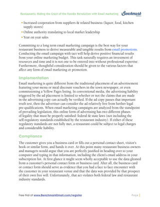 Restaurants: Riding the Crest of the Foodie Revolution with Email Marketing

•	Increased cooperation from suppliers & related business (liquor, food, kitchen
supply stores)
•	Online authority translating to local market leadership
•	Year on year sales
Committing to a long term email marketing campaign is the best way for your
restaurant business to derive measurable and tangible results from email promotions.
Conducting the email campaign with tact will help derive positive financial results
from your online marketing budget. This task naturally requires an investment of
resources and time and it is not one to be entered into without professional expertise.
Furthermore, thoughtful consideration should be given to the various factors that
affect any form of email marketing or promotion.
Implementation
Email marketing is quite different from the traditional placement of an advertisement
featuring your menu or meal discount vouchers in the town newspaper, or even
commissioning a Yellow Pages listing. In conventional media, the advertising liability
triggered by the ad placement is limited to whether or not the claims that are made
in the advertising copy can actually be verified. If the ad copy passes that important
truth test, then the advertiser can consider the ad relatively free from further legal
pre-qualifications. When email marketing campaigns are analyzed from the standpoint
of prevailing legislation, this online form of advertising has two different phases
of legality that must be properly satisfied: federal & state laws (not including the
self-regulatory standards established by the restaurant industry). If either of these
regulatory standards are not fully met, a restaurant could be subject to legal charges
and considerable liability.
Compliance
The customer gives you a business card or fills out a personal contact sheet, visitor’s
book or similar form, and hands it over. At this point many restaurant business owners
and managers would argue that you are perfectly justified in heading over to your
computer and typing in that information, including the client’s email address in your
subscription list. At first glance it might seem wholly acceptable to use the data gleaned
from a customer’s personal contact form or business card. After all, the business card
or contact form should serve as evidence that you had a face to face encounter with
the customer in your restaurant venue and that the data was provided by that prospect
of their own free will. Unfortunately, that act violates both federal law and restaurant
industry standards.

Free trial at www.BenchmarkEmail.com/register

Page

 