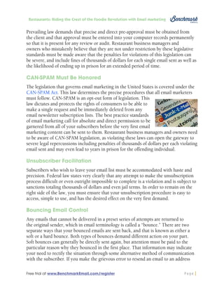 Restaurants: Riding the Crest of the Foodie Revolution with Email Marketing

Prevailing law demands that precise and direct pre-approval must be obtained from
the client and that approval must be entered into your computer records permanently
so that it is present for any review or audit. Restaurant business managers and
owners who mistakenly believe that they are not under restriction by these legislative
standards must be made aware that the penalties for violations of this legislation can
be severe, and include fines of thousands of dollars for each single email sent as well as
the likelihood of ending up in prison for an extended period of time.
CAN-SPAM Must Be Honored
The legislation that governs email marketing in the United States is covered under the
CAN-SPAM Act. This law determines the precise procedures that all email marketers
must follow. CAN-SPAM is an opt-out form of legislation. This
law dictates and protects the rights of consumers to be able to
make a single request and be immediately deleted from any
email newsletter subscription lists. The best practice standards
of email marketing call for absolute and direct permission to be
garnered from all of your subscribers before the very first email
marketing content can be sent to them. Restaurant business managers and owners need
to be aware of CAN-SPAM legislation, as violating these laws can open the gateway to
severe legal repercussions including penalties of thousands of dollars per each violating
email sent and may even lead to years in prison for the offending individual.
Unsubscriber Facilitation
Subscribers who wish to leave your email list must be accommodated with haste and
precision. Federal law states very clearly that any attempt to make the unsubscription
process difficult or even outright impossible to complete is a violation and is subject to
sanctions totaling thousands of dollars and even jail terms. In order to remain on the
right side of the law, you must ensure that your unsubscription procedure is easy to
access, simple to use, and has the desired effect on the very first demand.
Bouncing Email Control
Any emails that cannot be delivered in a preset series of attempts are returned to
the original sender, which in email terminology is called a “bounce.” There are two
separate ways that your bounced emails are sent back, and that is known as either a
soft or a hard bounce. Both types of bounces demand different action on your part.
Soft bounces can generally be directly sent again, but attention must be paid to the
particular reason why they bounced in the first place. That information may indicate
your need to rectify the situation through some alternative method of communication
with the subscriber. If you make the grievous error to resend an email to an address
Free trial at www.BenchmarkEmail.com/register

Page

 