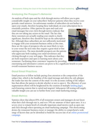 Restaurants: Riding the Crest of the Foodie Revolution with Email Marketing

Analyzing the Prospect’s Behavior
An analysis of both open and the click-through metrics will allow you to gain
considerable insight on your subscribers’ behavior patterns when they receive your
periodic email missives. An unfortunate number of subscribers do not bother to
open your emails, therefore keeping these individuals on your subscription list is
essentially pointless. Other patrons do open and read your
email messages but your click-through metrics indicate that
they are not taking any action on the email. The fact that
these customers are actually reading your emails is clearly
significant, therefore they should be kept on the subscription
list. Although these subscribers are not sufficiently motivated
to engage with your restaurant business online at this time,
these are the types of prospects who are most likely to turn
to your venue the next time they require a great meal or fine
catering services. The most desirable prospects are the patrons
who appreciate both reading your email newsletters and
clicking through to your web pages. This indicates that they
are both responsive and open to learning more about your
restaurant. Facilitating these customers’ inquiries by providing
entertaining and informative content can prove to be a significant benefit to your
overall restaurant business success.
Good Email Practices
Email practices to follow include paying close attention to the composition of the
subject line, which is the headline of the email message and often the only glimpse
the reader has into the content of the email. It is the accurate crafting of the subject
line that allows the patron to decide whether or not to open it. The efficiency of your
segmentation efforts will be heightened by the creation of multiple landing pages,
each featuring content that is varied and targeted. Subsequent A/B testing will supply
valuable insight you can use to further hone your email marketing strategy.
Email Metrics
Statistics show that almost 85% of all restaurant owners and managers do not know
what their click-through rate is, and over 79% are unaware of their open rates. It is a
severe error to remain bereft of critically important email metrics such as open rate
and click-through when operating an email marketing campaign. This shortcoming
denies the restaurant business owner or manager the ability to comprehend a wide
range of factors that can be identified to build the success rate of an online promotional
campaign.
Free trial at www.BenchmarkEmail.com/register

Page

 