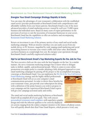 Restaurants: Riding the Crest of the Foodie Revolution with Email Marketing

Benchmark as Your Restaurant Venue’s Email Marketing Solution
Energize Your Email Campaign Strategy Rapidly & Easily
You can enjoy the advantages of your restaurant’s collaboration with the established
email service provider professionals at Benchmark Email with comprehensive and
affordable visibility from your future patrons. Benchmark Email is one of the most
advanced providers of email marketing services: trusted by well over 73,000 repeat
business and individual users. Based on many years of expert performance in the
provision of services to suit the necessities of restaurant businesses in your sector,
Benchmark Email has the capabilities to offer an exclusive and encompassing
Restaurant Email Marketing Solution.
Return on investment is one of the primary metrics of any email and social media
marketing campaign. With an intuitive interface you can easily access from any
mobile device or PC browser, magnified by wide ranging email marketing and social
networking features to increase your venue’s traffic and ticket value, Benchmark
can boost business at a surprisingly low cost. Re-energize your operations through
Benchmark Email’s carefully-engineered solution today!
Opt to Let Benchmark Email’s Top Marketing Experts Do the Job for You
The best executive chefs are the ones with the best brigades on the line. In a similar
manner, the savvy restaurant marketing manager has to know when to delegate
tasks to skilled, capable, and professional people. When it comes to your online
promotions you might prefer to consider adopting a fully delegated approach to your
email marketing campaigns by passing off the project to the accomplished messaging
concierges at Benchmark Email. You can implement the We Do It for You Full Service
Email Marketing strategy and the highly-skilled professionals
at Benchmark Email will act as your company’s email
communications personnel. In order to derive these benefits for
your restaurant venue, just provide your subscription list along
with a definition of the prime features you wish to propose in
your campaign and the experienced Benchmark Email experts
will get your campaign activated easily and swiftly.
The email and social media marketing facilitators at Benchmark
Email will accomplish all of your goals. They will concoct
personalized restaurant email templates with superlative graphic
design and with the inherent qualities to be correctly displayed
on screens ranging from the widest computer monitor to the tiniest cell phone screen.
You will quickly absorb their Real Time Email Reports, which present a vivid, easy
Free trial at www.BenchmarkEmail.com/register

Page

 