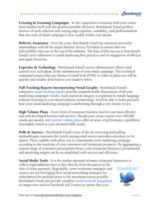 Restaurants: Riding the Crest of the Foodie Revolution with Email Marketing

Creating & Focusing Campaigns - In the competitive restaurant field your venue
must market itself with the greatest possible efficiency. Benchmark Email proffers
services of such coherent and cutting-edge expertise, suitability, and professionalism
that any style of email campaign is now readily within your means.
Delivery Assurance - Over the years, Benchmark Email has nurtured successful
relationships with all the major Internet Service Providers to ensure that our
deliverability rates are at the top of the industry. The base of this success is Benchmark
Email’s strict adherence to email marketing best practices and its integration of efficient
anti-spam functions.
Expertise & Technology - Benchmark Email’s server infrastructure allows total
control over each phase of the transmission of your email campaign. This technical
command ensures that any format of email from HTML to video to plain text will be
quickly and reliably delivered to your reader’s inbox.
Full Tracking Reports Incorporating Visual Graphs - Benchmark Email’s
exhaustive email tracking reports provide comprehensible illustrations of all your
marketing campaigns’ results. Each statistical category is explained in simple language
without resorting to convoluted industry terminology. You’ll be able to learn precisely
how your email marketing campaign is performing through a very handy review.
High Volume Plans - Every form of restaurant business receives our most effective
and well-developed features and services. Should your venue require over 100,000
emails per month, our extreme volume plans offer an array of performance capabilities
thoroughly suited to your elevated traffic sends.
Polls & Surveys - Benchmark Email’s state of the art surveying and polling
methodologies represent the zenith among email service providers anywhere in the
nation. These capable tools allow you to consummate your marketing campaign
according to the reactions of your customers and restaurant prospects. By aggregating a
custom range of consumer participation forms, your restaurant business’s promotional
and marketing targets can be accomplished with success and efficiency.
Social Media Tools - It is the modus operandi of many restaurant businesses to
collect email addresses face to face directly from the patron at the
time of ticket payment. Regrettably, some restaurant managers and
owners are not leveraging their social networking strategies for
subscription list multiplication to the maximum extent possible.
Benchmark Email can provide complete social network integration
on major sites such as Facebook and Twitter to ensure that your
Free trial at www.BenchmarkEmail.com/register

Page

 