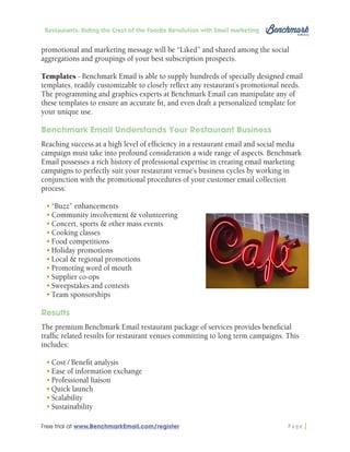 Restaurants: Riding the Crest of the Foodie Revolution with Email Marketing

promotional and marketing message will be “Liked” and shared among the social
aggregations and groupings of your best subscription prospects.
Templates - Benchmark Email is able to supply hundreds of specially designed email
templates, readily customizable to closely reflect any restaurant’s promotional needs.
The programming and graphics experts at Benchmark Email can manipulate any of
these templates to ensure an accurate fit, and even draft a personalized template for
your unique use.
Benchmark Email Understands Your Restaurant Business
Reaching success at a high level of efficiency in a restaurant email and social media
campaign must take into profound consideration a wide range of aspects. Benchmark
Email possesses a rich history of professional expertise in creating email marketing
campaigns to perfectly suit your restaurant venue’s business cycles by working in
conjunction with the promotional procedures of your customer email collection
process:
•	“Buzz” enhancements
•	Community involvement & volunteering
•	Concert, sports & other mass events
•	Cooking classes
•	Food competitions
•	Holiday promotions
•	Local & regional promotions
•	Promoting word of mouth
•	Supplier co-ops
•	Sweepstakes and contests
•	Team sponsorships
Results
The premium Benchmark Email restaurant package of services provides beneficial
traffic related results for restaurant venues committing to long term campaigns. This
includes:
•	Cost / Benefit analysis
•	Ease of information exchange
•	Professional liaison
•	Quick launch
•	Scalability
•	Sustainability
Free trial at www.BenchmarkEmail.com/register

Page

 