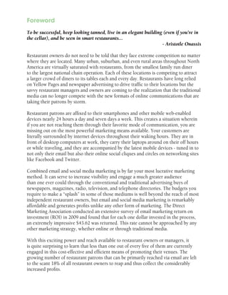 Foreword
To be successful, keep looking tanned, live in an elegant building (even if you’re in
the cellar), and be seen in smart restaurants...
- Aristotle Onassis
Restaurant owners do not need to be told that they face extreme competition no matter
where they are located. Many urban, suburban, and even rural areas throughout North
America are virtually saturated with restaurants, from the smallest family run diner
to the largest national chain operation. Each of these locations is competing to attract
a larger crowd of diners to its tables each and every day. Restaurants have long relied
on Yellow Pages and newspaper advertising to drive traffic to their locations but the
savvy restaurant managers and owners are coming to the realization that the traditional
media can no longer compete with the new formats of online communications that are
taking their patrons by storm.
Restaurant patrons are affixed to their smartphones and other mobile web-enabled
devices nearly 24 hours a day and seven days a week. This creates a situation wherein
if you are not reaching them through their favorite mode of communication, you are
missing out on the most powerful marketing means available. Your customers are
literally surrounded by internet devices throughout their waking hours. They are in
front of desktop computers at work, they carry their laptops around on their off hours
or while traveling, and they are accompanied by the latest mobile devices - tuned in to
not only their email but also their online social cliques and circles on networking sites
like Facebook and Twitter.
Combined email and social media marketing is by far your most lucrative marketing
method. It can serve to increase visibility and engage a much greater audience
than one ever could through the conventional and traditional advertising buys of
newspapers, magazines, radio, television, and telephone directories. The budgets you
require to make a “splash” in some of those mediums is well beyond the reach of most
independent restaurant owners, but email and social media marketing is remarkably
affordable and generates profits unlike any other form of marketing. The Direct
Marketing Association conducted an extensive survey of email marketing return on
investment (ROI) in 2009 and found that for each one dollar invested in the process,
an extremely impressive $43.62 was returned. This rate cannot be approached by any
other marketing strategy, whether online or through traditional media.
With this exciting power and reach available to restaurant owners or managers, it
is quite surprising to learn that less than one out of every five of them are currently
engaged in this cost-effective and efficient means of promoting their venues. The
growing number of restaurant patrons that can be primarily reached via email are left
to the scant 18% of all restaurant owners to reap and thus collect the considerably
increased profits.

 