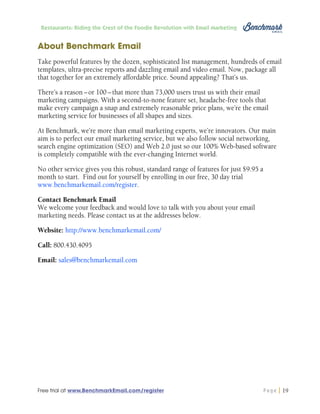 Restaurants: Riding the Crest of the Foodie Revolution with Email Marketing

About Benchmark Email
Take powerful features by the dozen, sophisticated list management, hundreds of email
templates, ultra-precise reports and dazzling email and video email. Now, package all
that together for an extremely affordable price. Sound appealing? That’s us.
There’s a reason – or 100 – that more than 73,000 users trust us with their email
marketing campaigns. With a second-to-none feature set, headache-free tools that
make every campaign a snap and extremely reasonable price plans, we’re the email
marketing service for businesses of all shapes and sizes.
At Benchmark, we’re more than email marketing experts, we’re innovators. Our main
aim is to perfect our email marketing service, but we also follow social networking,
search engine optimization (SEO) and Web 2.0 just so our 100% Web-based software
is completely compatible with the ever-changing Internet world.
No other service gives you this robust, standard range of features for just $9.95 a
month to start. Find out for yourself by enrolling in our free, 30 day trial
www.benchmarkemail.com/register.
Contact Benchmark Email
We welcome your feedback and would love to talk with you about your email
marketing needs. Please contact us at the addresses below.
Website: http://www.benchmarkemail.com/
Call: 800.430.4095
Email: sales@benchmarkemail.com

Free trial at www.BenchmarkEmail.com/register

Page

19

 