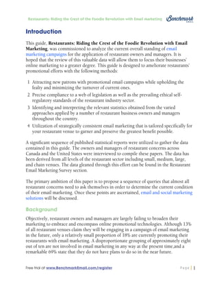 Restaurants: Riding the Crest of the Foodie Revolution with Email Marketing

Introduction
This guide, Restaurants: Riding the Crest of the Foodie Revolution with Email
Marketing, was commissioned to analyze the current overall standing of email
marketing campaigns for the application of restaurant owners and managers. It is
hoped that the review of this valuable data will allow them to focus their businesses’
online marketing to a greater degree. This guide is designed to ameliorate restaurants’
promotional efforts with the following methods:
1	 Attracting new patrons with promotional email campaigns while upholding the
fealty and minimizing the turnover of current ones.
2	 Precise compliance to a web of legislation as well as the prevailing ethical selfregulatory standards of the restaurant industry sector.
3	 Identifying and interpreting the relevant statistics obtained from the varied
approaches applied by a number of restaurant business owners and managers
throughout the country.
4	 Utilization of strategically consistent email marketing that is tailored specifically for
your restaurant venue to garner and preserve the greatest benefit possible.
A significant sequence of published statistical reports were utilized to gather the data
contained in this guide. The owners and managers of restaurant concerns across
Canada and the United States were interviewed to compile these papers. The data has
been derived from all levels of the restaurant sector including small, medium, large,
and chain venues. The data gleaned through this effort can be found in the Restaurant
Email Marketing Survey section.
The primary ambition of this paper is to propose a sequence of queries that almost all
restaurant concerns need to ask themselves in order to determine the current condition
of their email marketing. Once these points are ascertained, email and social marketing
solutions will be discussed.
Background
Objectively, restaurant owners and managers are largely failing to broaden their
marketing to embrace and encompass online promotional technologies. Although 13%
of all restaurant venues claim they will be engaging in a campaign of email marketing
in the future, only a relatively small proportion of 18% are currently promoting their
restaurants with email marketing. A disproportionate grouping of approximately eight
out of ten are not involved in email marketing in any way at the present time,and a
remarkable 69% state that they do not have plans to do so in the near future.
Free trial at www.BenchmarkEmail.com/register

Page

1

 