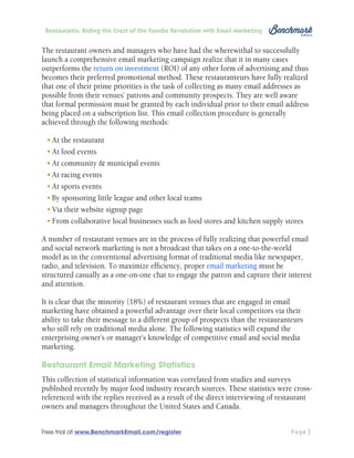Restaurants: Riding the Crest of the Foodie Revolution with Email Marketing

The restaurant owners and managers who have had the wherewithal to successfully
launch a comprehensive email marketing campaign realize that it in many cases
outperforms the return on investment (ROI) of any other form of advertising and thus
becomes their preferred promotional method. These restauranteurs have fully realized
that one of their prime priorities is the task of collecting as many email addresses as
possible from their venues’ patrons and community prospects. They are well aware
that formal permission must be granted by each individual prior to their email address
being placed on a subscription list. This email collection procedure is generally
achieved through the following methods:
•	At the restaurant
•	At food events
•	At community & municipal events
•	At racing events
•	At sports events
•	By sponsoring little league and other local teams
•	Via their website signup page
•	From collaborative local businesses such as food stores and kitchen supply stores
A number of restaurant venues are in the process of fully realizing that powerful email
and social network marketing is not a broadcast that takes on a one-to-the-world
model as in the conventional advertising format of traditional media like newspaper,
radio, and television. To maximize efficiency, proper email marketing must be
structured casually as a one-on-one chat to engage the patron and capture their interest
and attention.
It is clear that the minority (18%) of restaurant venues that are engaged in email
marketing have obtained a powerful advantage over their local competitors via their
ability to take their message to a different group of prospects than the restauranteurs
who still rely on traditional media alone. The following statistics will expand the
enterprising owner’s or manager’s knowledge of competitive email and social media
marketing.
Restaurant Email Marketing Statistics
This collection of statistical information was correlated from studies and surveys
published recently by major food industry research sources. These statistics were crossreferenced with the replies received as a result of the direct interviewing of restaurant
owners and managers throughout the United States and Canada.
Free trial at www.BenchmarkEmail.com/register

Page

 