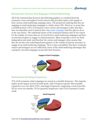 Restaurants: Riding the Crest of the Foodie Revolution with Email Marketing

Restaurant Venues that Engage in Email Marketing
All of the statistical data shown in the following graphics is correlated from the
restaurant venues throughout North America that provided replies with regards to
their current email marketing campaign status. The proportion replying that they are
engaging in email marketing campaigns is a fairly minor 18%. However, it seems that
a notable portion (13%) of restaurant venue owners and managers realize that they
have an immediate need to launch their own email campaigns and thus plan to do so
in the near future. The traditional nature of the restaurant business may be the reason
for the number of venues that are not involved in email marketing campaigns and have
no announced plans to engage in email promotion. Many restaurant venues are fairly
independent and small, and therefore the owners and managers often assume that
they do not have the technological prerequisites or the volume of patrons necessary to
engage in an email marketing campaign. There is also a possibility that these restaurant
owners and managers are not sufficiently aware of the email marketing advantages that
a properly executed campaign can provide their business.

Restaurant Sending Frequency
57% of all restaurant email campaigns are issued at a monthly frequency. This majority
makes up the largest section of email sends, with a frequency greater than monthly
reported as over one third (35%), and longer frequencies composing a total of just 8%:
4% for every two months, 3% for quarterly frequencies, and 1% for seasonal or yearly
sends.

Free trial at www.BenchmarkEmail.com/register

Page

 
