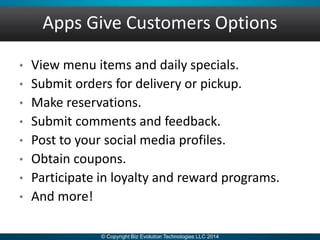 Apps Give Customers Options
• View menu items and daily specials.
• Submit orders for delivery or pickup.
• Make reservations.
• Submit comments and feedback.
• Post to your social media profiles.
• Obtain coupons.
• Participate in loyalty and reward programs.
• And more!
 