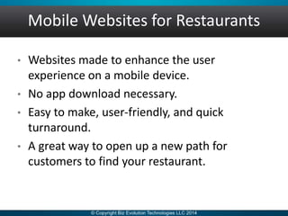 Mobile Websites for Restaurants
• Websites made to enhance the user
experience on a mobile device.
• No app download necessary.
• Easy to make, user-friendly, and quick
turnaround.
• A great way to open up a new path for
customers to find your restaurant.
 