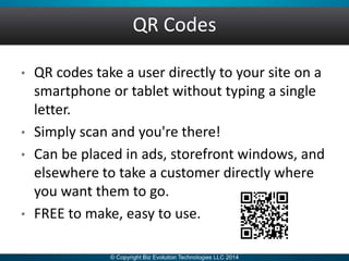 QR Codes
• QR codes take a user directly to your site on a
smartphone or tablet without typing a single
letter.
• Simply scan and you're there!
• Can be placed in ads, storefront windows, and
elsewhere to take a customer directly where
you want them to go.
• FREE to make, easy to use.
 