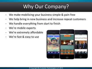 Why Our Company?
• We make mobilizing your business simple & pain free
• We help bring in new business and increase repeat customers
• We handle everything from start to finish
• We’re mobile experts
• We’re extremely affordable
• We’re fast & easy to use
 