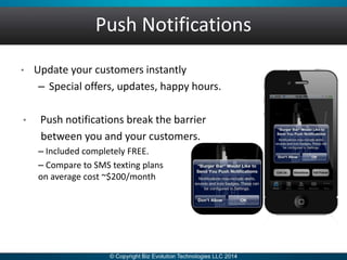 Push Notifications
• Update your customers instantly
– Special offers, updates, happy hours.
• Push notifications break the barrier
between you and your customers.
– Included completely FREE.
– Compare to SMS texting plans
on average cost ~$200/month
 