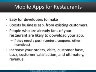 Mobile Apps for Restaurants
• Easy for developers to make
• Boosts business esp. from existing customers.
• People who are already fans of your
restaurant are likely to download your app.
– If they need a push (contest, coupons, other
incentives)
• Increase your orders, visits, customer base,
buzz, customer satisfaction, and ultimately,
revenue.
 