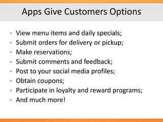 Apps Give Customers Options
•

•
•
•

•
•
•

•

View menu items and daily specials;
Submit orders for delivery or pickup;
Make reservations;
Submit comments and feedback;
Post to your social media profiles;
Obtain coupons;
Participate in loyalty and reward programs;
And much more!

 