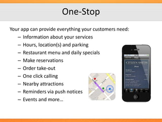 One-Stop
Your app can provide everything your customers need:
– Information about your services
– Hours, location(s) and parking
– Restaurant menu and daily specials
– Make reservations
– Order take-out
– One click calling
– Nearby attractions
– Reminders via push notices
– Events and more…

 