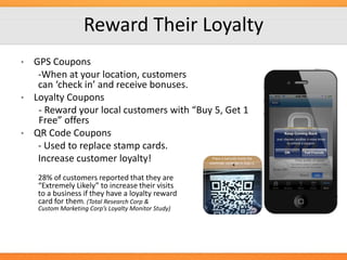 Reward Their Loyalty
GPS Coupons
-When at your location, customers
can ‘check in’ and receive bonuses.
• Loyalty Coupons
- Reward your local customers with “Buy 5, Get 1
Free” offers
• QR Code Coupons
- Used to replace stamp cards.
Increase customer loyalty!
•

28% of customers reported that they are
“Extremely Likely” to increase their visits
to a business if they have a loyalty reward
card for them. (Total Research Corp &
Custom Marketing Corp’s Loyalty Monitor Study)

 