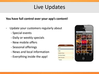 Live Updates
You have full control over your app’s content!
•

Update your customers regularly about
- Special events
- Daily or weekly specials
- New mobile offers
- Seasonal offerings
- News and local information
- Everything inside the app!

 