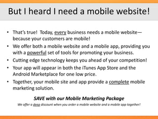 But I heard I need a mobile website!
• That’s true! Today, every business needs a mobile website—
because your customers are mobile!
• We offer both a mobile website and a mobile app, providing you
with a powerful set of tools for promoting your business.
• Cutting edge technology keeps you ahead of your competition!
• Your app will appear in both the iTunes App Store and the
Android Marketplace for one low price.
• Together, your mobile site and app provide a complete mobile
marketing solution.

SAVE with our Mobile Marketing Package
We offer a deep discount when you order a mobile website and a mobile app together!

 