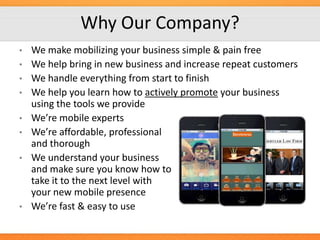 Why Our Company?
•
•
•
•
•
•
•

•

We make mobilizing your business simple & pain free
We help bring in new business and increase repeat customers
We handle everything from start to finish
We help you learn how to actively promote your business
using the tools we provide
We’re mobile experts
We’re affordable, professional
and thorough
We understand your business
and make sure you know how to
take it to the next level with
your new mobile presence
We’re fast & easy to use

 