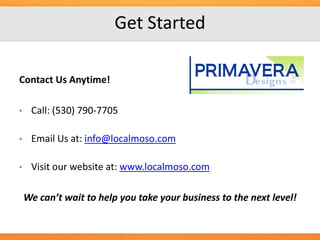 Get Started
Contact Us Anytime!
•

Call: (530) 790-7705

•

Email Us at: info@localmoso.com

•

Visit our website at: www.localmoso.com

We can’t wait to help you take your business to the next level!

 