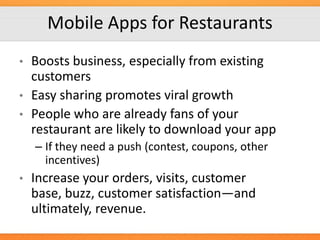 Mobile Apps for Restaurants
•
•
•

Boosts business, especially from existing
customers
Easy sharing promotes viral growth
People who are already fans of your
restaurant are likely to download your app
– If they need a push (contest, coupons, other
incentives)

•

Increase your orders, visits, customer
base, buzz, customer satisfaction—and
ultimately, revenue.

 