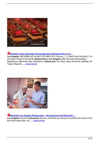 Valentine's Day Romantic Dining Specials At Restaurants in LA …
Los Angeles, CA 90068 (off Franklin) 323-466-5125. Previous. 1; 2; Next. More Romantic, Fun
and Sexy Things to Do in LA. Restaurants in Los Angeles Offer Romantic Dining Menu
Specials for Valentine's Day; Advertise on About.com; Our Story; News & Events; SiteMap; All
Topics; Reprints; … Read Article




   Romantic Los Angeles Restaurants – Honeymoons And Romantic …
Los Angeles romantic restaurants abound, and these are among its quietest and coziest. And
the food's great here, too. … Read Article




                                                                                       3/6
 