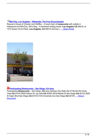 Mid-City, Los Angeles – Wikipedia, The Free Encyclopedia
Roscoe's House of Chicken and Waffles – A local chain of restaurants with outlets in
Hollywood and Mid-City. Oki's Dog – A landmark hotdog shack. Los Angeles CA 90016; at
1212 Queen Anne Place, Los Angeles, CA 90019 Johnnie L … Read Article




   Participating Restaurants – San Diego, CA Area
Participating Restaurants – San Diego, CA area Address City State Zip 97 Bonita Rd Chula
Vista CA 91910 9500 Gilman Dr. La Jolla CA 92093 3676 Market St San Diego CA 92102 2829
El Cajon Blvd San Diego CA 92104 4144 University Ave San Diego CA 92105 … Return
Document




                                                                                    4/6
 