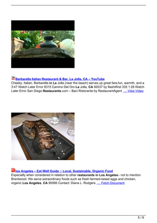 Barbarella Italian Restaurant & Bar, La Jolla, CA – YouTube
Cheeky. Italian. Barbarella in La Jolla (near the beach) serves up great fare,fun, warmth, and a
3:47 Watch Later Error 8315 Camino Del Oro La Jolla, CA 92037 by flashitfirst 335 1:28 Watch
Later Error San Diego Restaurants.com – Baci Ristorante by RestaurantAgent … View Video




   los Angeles – Eat Well Guide :: Local, Sustainable, Organic Food
Especially when considered in relation to other restaurants in Los Angeles– not to mention
Brentwood. We serve extraordinary foods such as fresh farmed-raised eggs and chicken,
organic Los Angeles, CA 90066 Contact: Diana L. Rodgers … Fetch Document




                                                                                           5/6
 