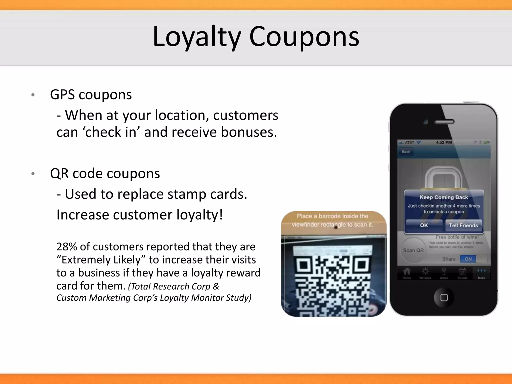 Loyalty Coupons
•

GPS coupons
- When at your location, customers
can ‘check in’ and receive bonuses.

•

QR code coupons
- Used to replace stamp cards.
Increase customer loyalty!
28% of customers reported that they are
“Extremely Likely” to increase their visits
to a business if they have a loyalty reward
card for them. (Total Research Corp &
Custom Marketing Corp’s Loyalty Monitor Study)

 