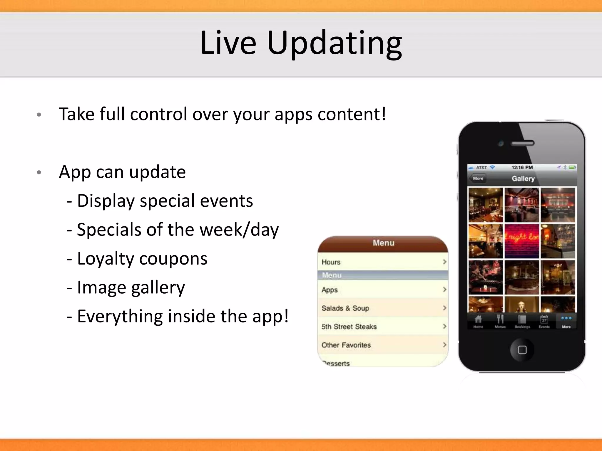 Live Updating
•

Take full control over your apps content!

•

App can update
- Display special events
- Specials of the week/day
- Loyalty coupons
- Image gallery
- Everything inside the app!

 