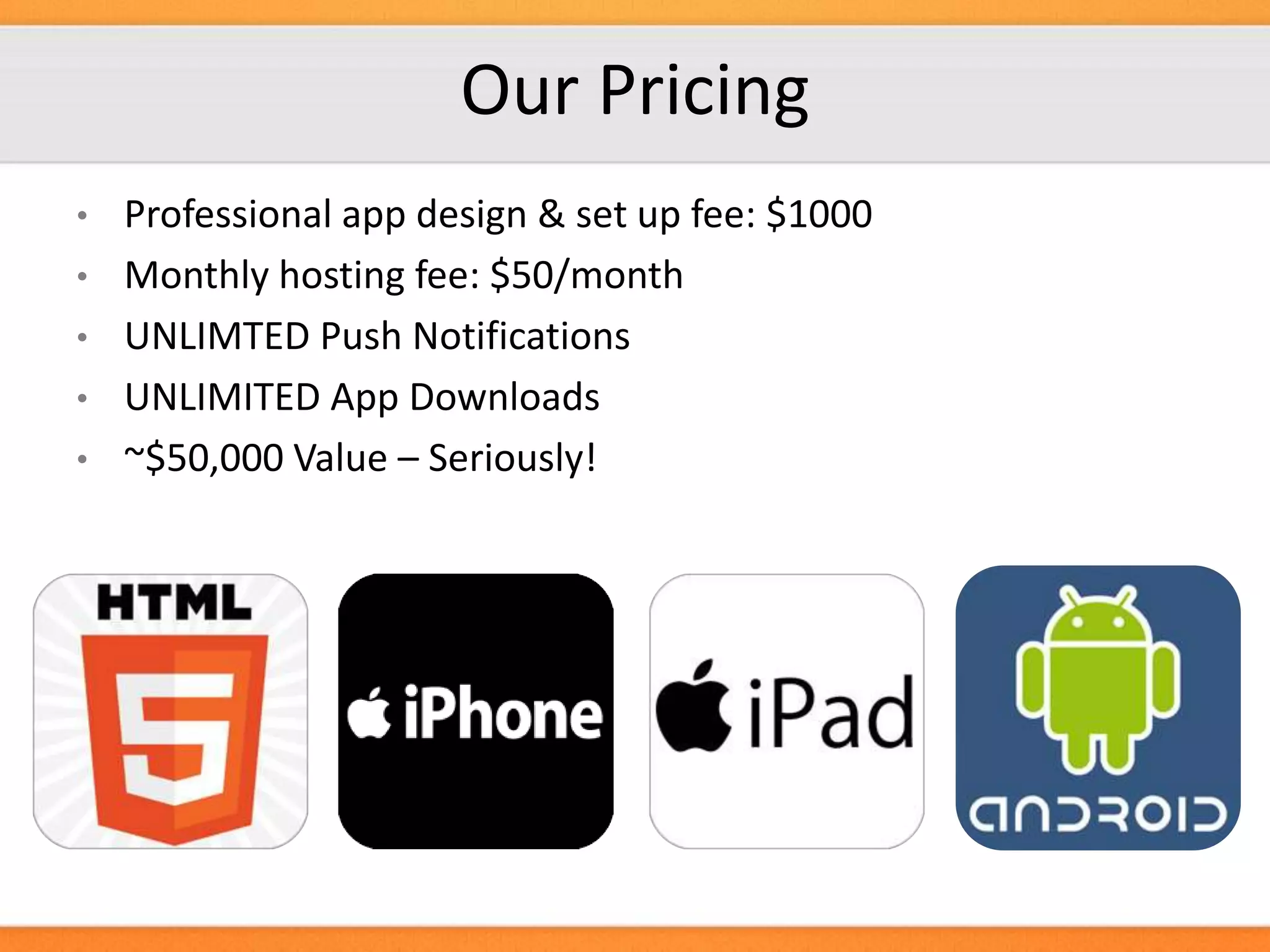 Our Pricing
Professional app design & set up fee: $1000
• Monthly hosting fee: $50/month
• UNLIMTED Push Notifications
• UNLIMITED App Downloads
• ~$50,000 Value – Seriously!
•

 