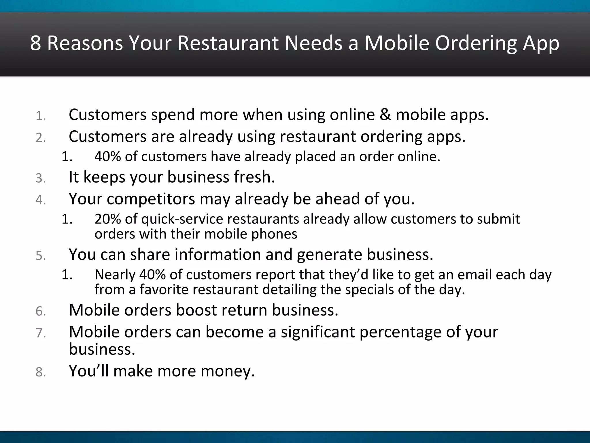 8 Reasons Your Restaurant Needs a Mobile Ordering App
1. Customers spend more when using online & mobile apps.
2. Customers are already using restaurant ordering apps.
1. 40% of customers have already placed an order online.
3. It keeps your business fresh.
4. Your competitors may already be ahead of you.
1. 20% of quick-service restaurants already allow customers to submit
orders with their mobile phones
5. You can share information and generate business.
1. Nearly 40% of customers report that they’d like to get an email each day
from a favorite restaurant detailing the specials of the day.
6. Mobile orders boost return business.
7. Mobile orders can become a significant percentage of your
business.
8. You’ll make more money.
 