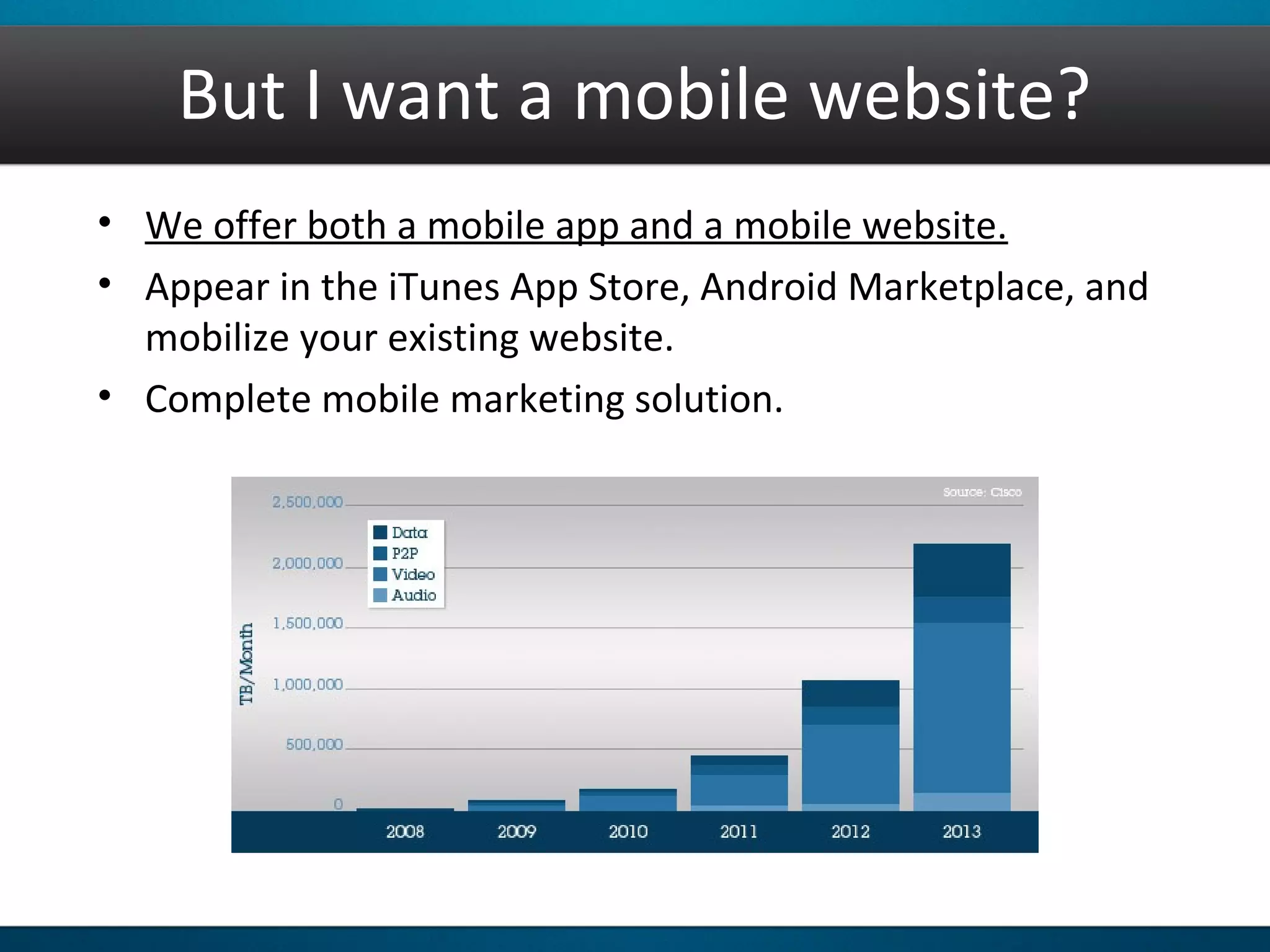 But I want a mobile website?
• We offer both a mobile app and a mobile website.
• Appear in the iTunes App Store, Android Marketplace, and
mobilize your existing website.
• Complete mobile marketing solution.
 