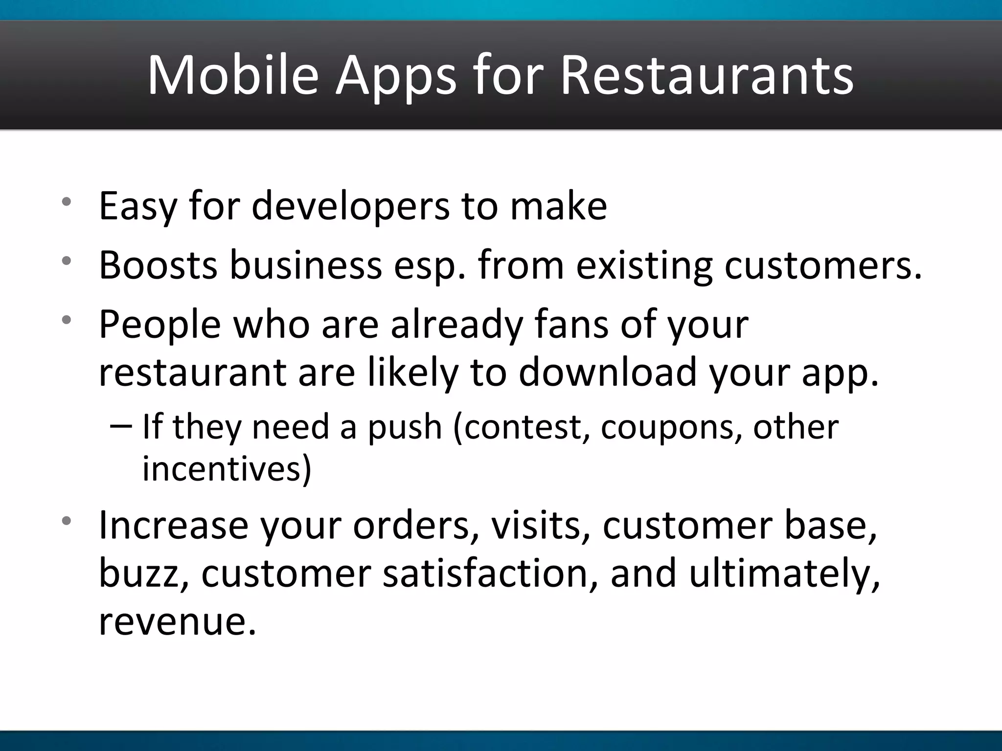 Mobile Apps for Restaurants
• Easy for developers to make
• Boosts business esp. from existing customers.
• People who are already fans of your
restaurant are likely to download your app.
– If they need a push (contest, coupons, other
incentives)
• Increase your orders, visits, customer base,
buzz, customer satisfaction, and ultimately,
revenue.
 