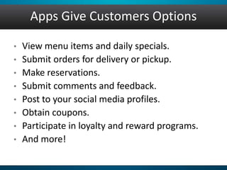 Apps Give Customers Options
• View menu items and daily specials.
• Submit orders for delivery or pickup.
• Make reservations.
• Submit comments and feedback.
• Post to your social media profiles.
• Obtain coupons.
• Participate in loyalty and reward programs.
• And more!
 