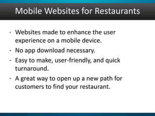 Mobile Websites for Restaurants
• Websites made to enhance the user
experience on a mobile device.
• No app download necessary.
• Easy to make, user-friendly, and quick
turnaround.
• A great way to open up a new path for
customers to find your restaurant.
 