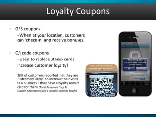 Loyalty Coupons
• GPS coupons
- When at your location, customers
can ‘check in’ and receive bonuses.
• QR code coupons
- Used to replace stamp cards.
Increase customer loyalty!
28% of customers reported that they are
“Extremely Likely” to increase their visits
to a business if they have a loyalty reward
card for them. (Total Research Corp &
Custom Marketing Corp’s Loyalty Monitor Study)
 