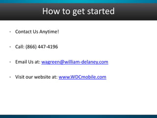 How to get started
• Contact Us Anytime!
• Call: (866) 447-4196
• Email Us at: wagreen@william-delaney.com
• Visit our website at: www.WDCmobile.com
 