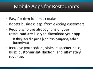 Mobile Apps for Restaurants
• Easy for developers to make
• Boosts business esp. from existing customers.
• People who are already fans of your
restaurant are likely to download your app.
– If they need a push (contest, coupons, other
incentives)
• Increase your orders, visits, customer base,
buzz, customer satisfaction, and ultimately,
revenue.
 