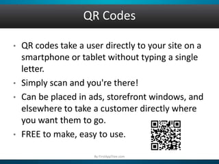 QR Codes
• QR codes take a user directly to your site on a
smartphone or tablet without typing a single
letter.
• Simply scan and you're there!
• Can be placed in ads, storefront windows, and
elsewhere to take a customer directly where
you want them to go.
• FREE to make, easy to use.
By FirstAppTree.com
 