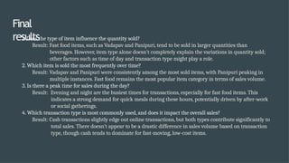 Final
results
1. Does the type of item influence the quantity sold?
Result: Fast food items, such as Vadapav and Panipuri, tend to be sold in larger quantities than
beverages. However, item type alone doesn't completely explain the variations in quantity sold;
other factors such as time of day and transaction type might play a role.
2. Which item is sold the most frequently over time?
Result: Vadapav and Panipuri were consistently among the most sold items, with Panipuri peaking in
multiple instances. Fast food remains the most popular item category in terms of sales volume.
3. Is there a peak time for sales during the day?
Result: Evening and night are the busiest times for transactions, especially for fast food items. This
indicates a strong demand for quick meals during these hours, potentially driven by after-work
or social gatherings.
4. Which transaction type is most commonly used, and does it impact the overall sales?
Result: Cash transactions slightly edge out online transactions, but both types contribute significantly to
total sales. There doesn’t appear to be a drastic difference in sales volume based on transaction
type, though cash tends to dominate for fast-moving, low-cost items.
 